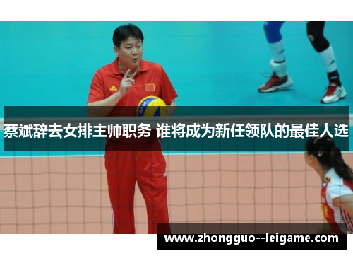 蔡斌辞去女排主帅职务 谁将成为新任领队的最佳人选