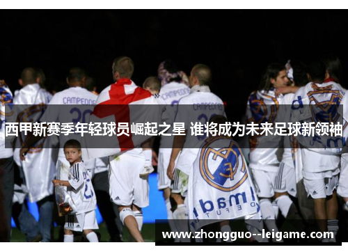 西甲新赛季年轻球员崛起之星 谁将成为未来足球新领袖