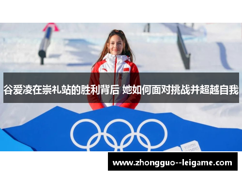 谷爱凌在崇礼站的胜利背后 她如何面对挑战并超越自我