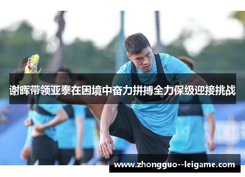 谢晖带领亚泰在困境中奋力拼搏全力保级迎接挑战