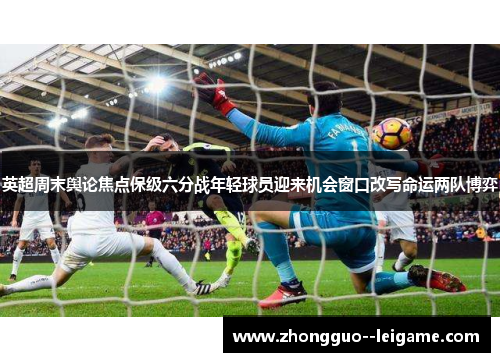 英超周末舆论焦点保级六分战年轻球员迎来机会窗口改写命运两队博弈