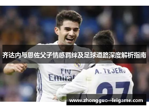 齐达内与恩佐父子情感羁绊及足球道路深度解析指南 齐达内与恩佐父子情感羁绊及足球道路深度解析指南