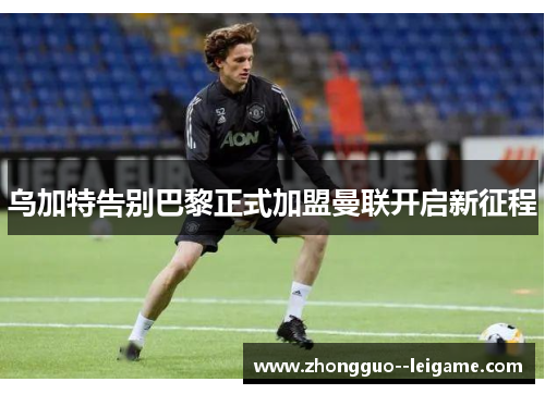 乌加特告别巴黎正式加盟曼联开启新征程