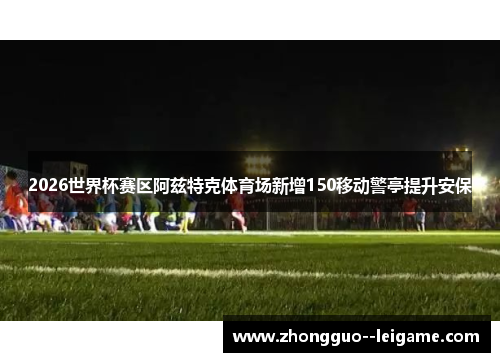 2026世界杯赛区阿兹特克体育场新增150移动警亭提升安保