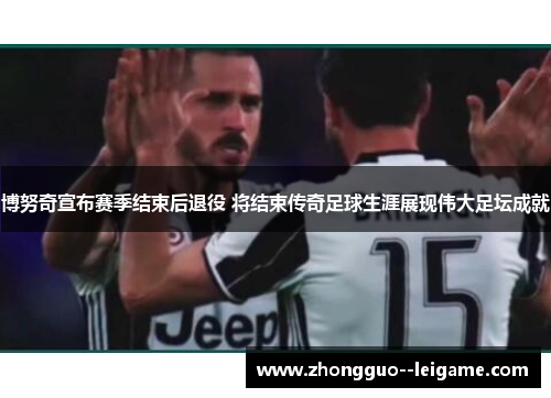 博努奇宣布赛季结束后退役 将结束传奇足球生涯展现伟大足坛成就