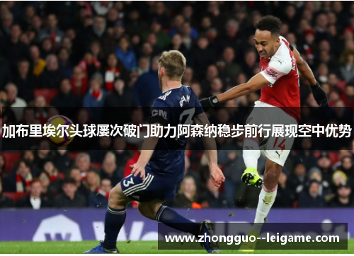 加布里埃尔头球屡次破门助力阿森纳稳步前行展现空中优势