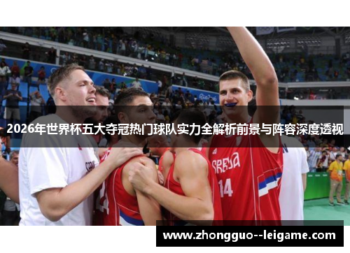 2026年世界杯五大夺冠热门球队实力全解析前景与阵容深度透视