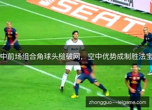 中前场组合角球头槌破网，空中优势成制胜法宝
